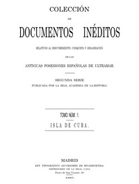 Colección de Documentos Inéditos Relativos al Descubrimiento, Conquista y Organización de las Antiguas Posesiones Españolas de Ultramar. Tomo 1, Isla de Cuba