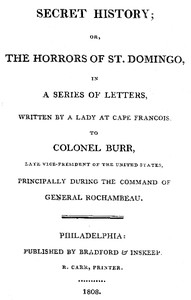 Secret History; or, the Horrors of St. Domingo In a Series of Letters, Written by a Lady at Cape Francois, to Colonel Burr, Late Vice-President of the United States, Principally During the Command of General Rochambeu