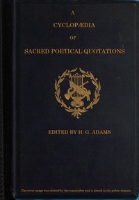 A Cyclopædia of Sacred Poetical Quotations Consisting of Choice Passages from the Sacred Poetry of All Ages and Countries, Classified and Arranged, for Facility of Reference, Under Subject Headings; Illustrated by Striking Passages from Scripture, and