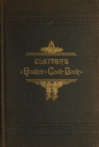 Clayton's Quaker Cook-Book Being a Practical Treatise on the Culinary Art Adapted to the Tastes and Wants of All Classes