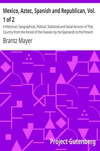 Mexico, Aztec, Spanish and Republican, Vol. 1 of 2 A Historical, Geographical, Political, Statistical and Social Account of That Country From the Period of the Invasion by the Spaniards to the Present Time.