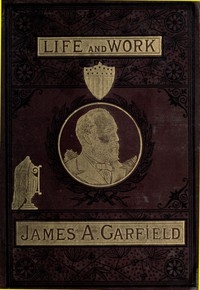 The Life and Work of James A. Garfield, Twentieth President of the United States Embracing an Account of the Scenes and Incidents of His Boyhood; the Struggles of His Youth; the Might of His Early Manhood; His Valor As a Soldier; His Career As a States