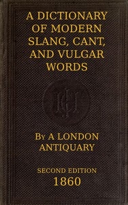 A Dictionary of Slang, Cant, and Vulgar Words Used at the Present Day in the Streets of London; the Universities of Oxford and Cambridge; the Houses of Parliament; the Dens of St. Giles; and the Palaces of St. James.