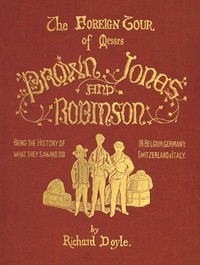 The Foreign Tour of Messrs. Brown, Jones and Robinson Being the History of What They Saw, and Did, in Belgium, Germany, Switzerland & Italy.
