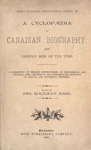 A Cyclopaedia of Canadian Biography: Being Chiefly Men of the Time A Collection of Persons Distinguished in Professional and Political Life, Leaders in the Commerce and Industry of Canada, and Successful Pioneers