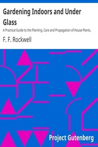 Gardening Indoors and Under Glass A Practical Guide to the Planting, Care and Propagation of House Plants, and to the Construction and Management of Hotbed, Coldframe and Small Greenhouse