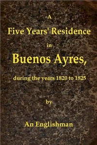 A Five Years' Residence in Buenos Ayres, During the years 1820 to 1825 Containing Remarks on the Country and Inhabitants; and a Visit to Colonia Del Sacramento