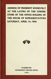 Address Of President Roosevelt At The Laying Of The Corner Stone Of The Office Building Of The House Of Representatives, Saturday, April 14, 1906