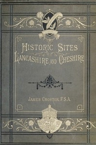 Historic Sites of Lancashire and Cheshire A Wayfarer's Notes in the Palatine Counties, Historical, Legendary, Genealogical, and Descriptive.