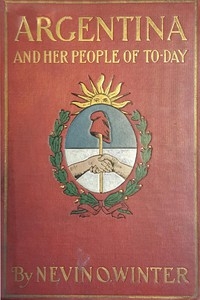 Argentina and Her People of To-day An account of the customs, characteristics, amusements, history and advancement of the Argentinians, and the development and resources of their country