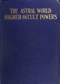 The Astral World—Higher Occult Powers Clairvoyance, Spiritism, Mediumship, and Spirit-Healing Fully Explained