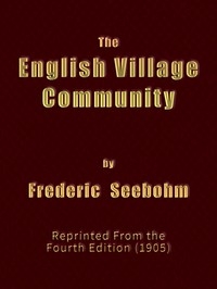 The English Village Community Examined in its Relations to the Manorial and Tribal Systems and to the Common or Open Field System of Husbandry; An Essay in Economic History (Reprinted from the Fourth Edition)