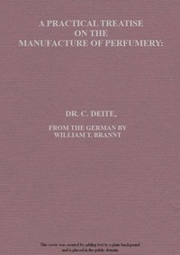 A Practical Treatise on the Manufacture of Perfumery Comprising directions for making all kinds of perfumes, sachet powders, fumigating materials, dentrifices, cosmetics, etc., etc., with a full account of the volatile oils, balsams, resins, and other