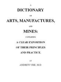 A Dictionary of Arts, Manufactures and Mines containing a clear exposition of their principles and practice