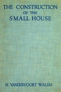 The Construction of the Small House A Simple and Useful Source of Information of the Methods of Building Small American Homes, for Anyone Planning to Build