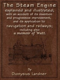 The Steam Engine Explained and Illustrated (Seventh Edition) With an Account of Its Invention and Progressive Improvement, and Its Application to Navigation and Railways; Including Also a Memoir of Watt