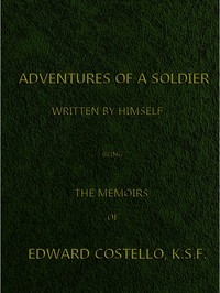 Adventures of a Soldier, Written by Himself Being the Memoirs of Edward Costello, K.S.F. Formerly a Non-Commissioned Officer in the Rifle Brigade, Late Captain in the British Legion, and Now One of the Wardens of the Tower of London; Comprising Narrati
