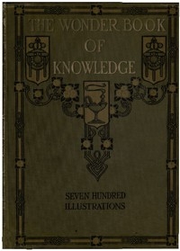The Wonder Book of Knowledge The Marvels of Modern Industry and Invention, the Interesting Stories of Common Things, the Mysterious Processes of Nature Simply Explained