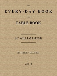 The Every-day Book and Table Book. v. 2 (of 3) or Everlasting Calendar of Popular Amusements, Sports, Pastimes, Ceremonies, Manners, Customs and Events, Incident to Each of the Three Hundred and Sixty-five Days, in past and Present Times; Forming a Com