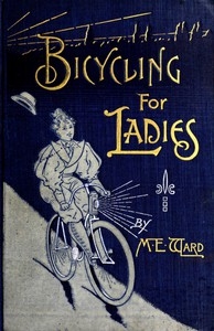 Bicycling for Ladies The Common Sense of Bicycling; with Hints as to the Art of Wheeling—Advice to Beginners—Dress—Care of the Bicycle—Mechanics—Training—Exercise, etc., etc.