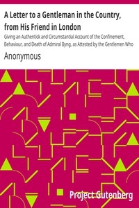 A Letter to a Gentleman in the Country, from His Friend in London Giving an Authentick and Circumstantial Account of the Confinement, Behaviour, and Death of Admiral Byng, as Attested by the Gentlemen Who Were Present
