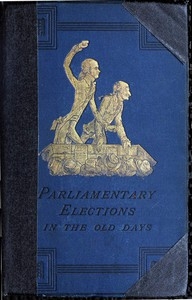 A History of Parliamentary Elections and Electioneering in the Old Days Showing the State of Political Parties and Party Warfare at the Hustings and in the House of Commons from the Stuarts to Queen Victoria