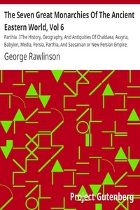The Seven Great Monarchies Of The Ancient Eastern World, Vol 6: Parthia The History, Geography, And Antiquities Of Chaldaea, Assyria, Babylon, Media, Persia, Parthia, And Sassanian or New Persian Empire; With Maps and Illustrations.