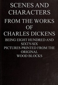 Scenes and Characters from the Works of Charles Dickens Being Eight Hundred and Sixty-six Pictures Printed from the Original Wood Blocks