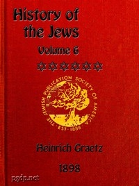 History of the Jews, Vol. 6 (of 6) Containing a Memoir of the Author by Dr. Philip Bloch, a Chronological Table of Jewish History, an Index to the Whole Work