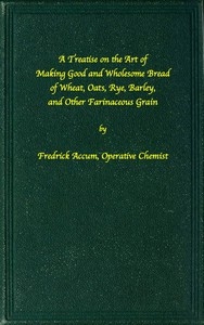 A treatise on the art of making good wholesome bread of wheat, oats, rye, barley and other farinaceous grains Exhibiting the alimentary properties and chemical constitution of different kinds of bread corn, and of the various substitutes used for bread