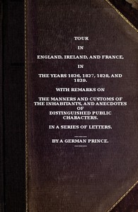 Tour in England, Ireland, and France, in the years 1826, 1827, 1828 and 1829. with remarks on the manners and customs of the inhabitants, and anecdotes of distiguished public characters. In a series of letters by a German Prince.
