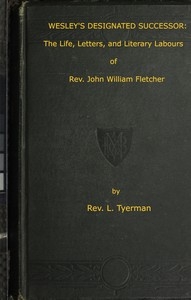 Wesley's Designated Successor The Life, Letters, and Literary Labours of the Rev. John William Fletcher, Vicar of Madeley, Shropshire
