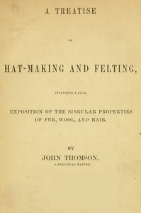 A Treatise on Hat-Making and Felting Including a Full Exposition of the Singular Properties of Fur, Wool, and Hair