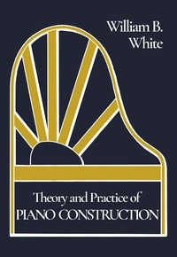 Theory and Practice of Piano Construction With a Detailed, Practical Method for Tuning