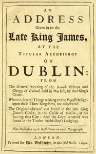 An Address Given in to the Late King James by the Titular Archbishop of Dublin From the General Meeting of the Romish Bishops and Clergy of Ireland, Held in May Last, by That King's Order. Wherein Several Things Relating to the Popish Designs upon Thes