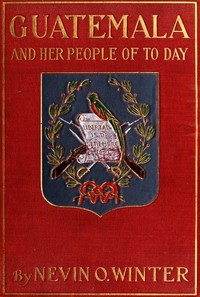 Guatemala and Her People of To-day Being an Account of the Land, Its History and Development; the People, Their Customs and Characteristics; to Which Are Added Chapters on British Honduras and the Republic of Honduras, with References to the Other Count