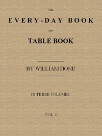 The Every-day Book and Table Book, v. 1 (of 3) or Everlasting Calendar of Popular Amusements, Sports, Pastimes, Ceremonies, Manners, Customs and Events, Incident to Each of the Three Hundred and Sixty-five Days, in past and Present Times; Forming a Com