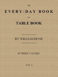 The Every-day Book and Table Book, v. 1 (of 3) or Everlasting Calendar of Popular Amusements, Sports, Pastimes, Ceremonies, Manners, Customs and Events, Incident to Each of the Three Hundred and Sixty-five Days, in past and Present Times; Forming a Com