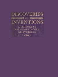 Discoveries and Inventions: A lecture by Abraham Lincoln delivered in 1860
