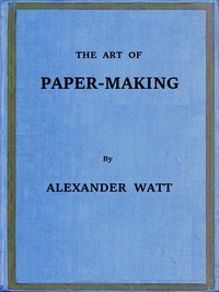 The Art of Paper-Making A Practical Handbook of the Manufacture of Paper from Rags, Esparto, Straw, and Other Fibrous Materials, Including the Manufacture of Pulp from Wood Fibre