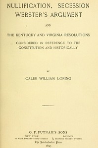 Nullification, Secession, Webster's Argument, and the Kentucky and Virginia Resolutions Considered in Reference to the Constitution and Historically