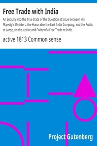 Free Trade with India An Enquiry into the True State of the Question at Issue Between His Majesty's Ministers, the Honorable the East India Company, and the Public at Large, on the Justice and Policy of a Free Trade to India