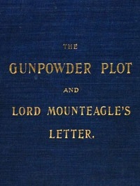 The Gunpowder Plot and Lord Mounteagle's Letter, Being a Proof, with Moral Certitude, of the Authorship of the Document Together with Some Account of the Whole Thirteen Gunpowder Conspirators, Including Guy Fawkes