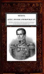 Mexico, Aztec, Spanish and Republican, Vol. 2 of 2 A Historical, Geographical, Political, Statistical and Social Account of that Country from the Period of the Invasion by the Spaniards to the Present Time.