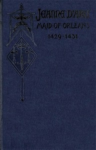 Jeanne d'Arc, Maid of Orleans, Deliverer of France Being the Story of Her Life, Her Achievements, and Her Death, as Attested on Oath and Set Forth in the Original Documents