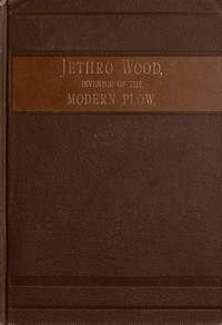 Jethro Wood, Inventor of the Modern Plow. A Brief Account of His Life, Services, and Trials; Together with Facts Subsequent to his Death, and Incident to His Great Invention