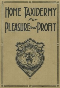 Home Taxidermy for Pleasure and Profit A Guide for Those Who Wish to Prepare and Mount Animals, Birds, Fish, Reptiles, etc., for Home, Den, or Office Decoration