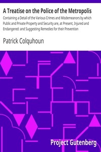 A Treatise on the Police of the Metropolis Containing a Detail of the Various Crimes and Misdemeanors by which Public and Private Property and Security are, at Present, Injured and Endangered: and Suggesting Remedies for their Prevention