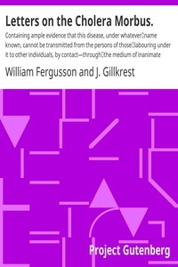Letters on the Cholera Morbus. Containing ample evidence that this disease, under whatever name known, cannot be transmitted from the persons of those labouring under it to other individuals, by contact—through the medium of inanimate substances—or t