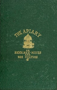 The apiary; or, bees, bee-hives, and bee culture [1866] Being a familiar account of the habits of bees, and the most improved methods of management, with full directions, adapted for the cottager, farmer, or scientific apiarian